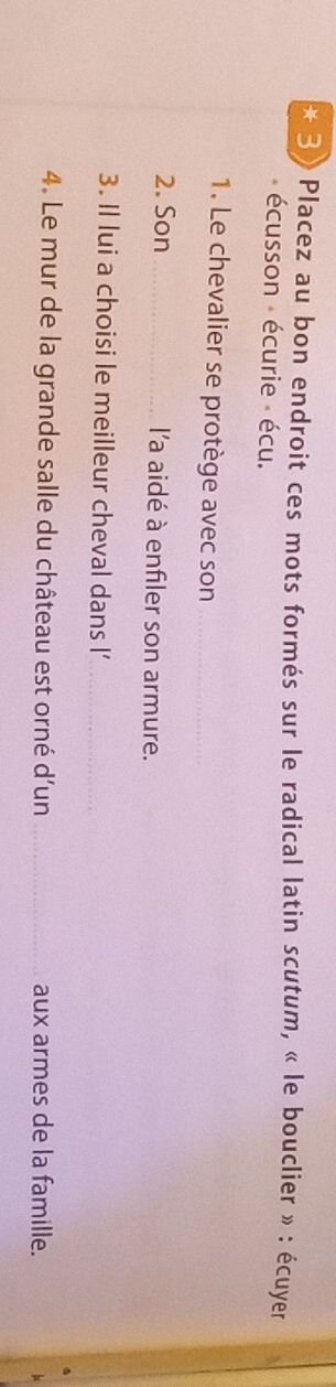 3» Placez au bon endroit ces mots formés sur le radical latin scutum, « le bouclier » : écuyer 
écusson écurie écu. 
1. Le chevalier se protège avec son_ 
2. Son _l'a aidé à enfiler son armure. 
3. Il lui a choisi le meilleur cheval dans l’_ 
4. Le mur de la grande salle du château est orné d'un_ aux armes de la famille.