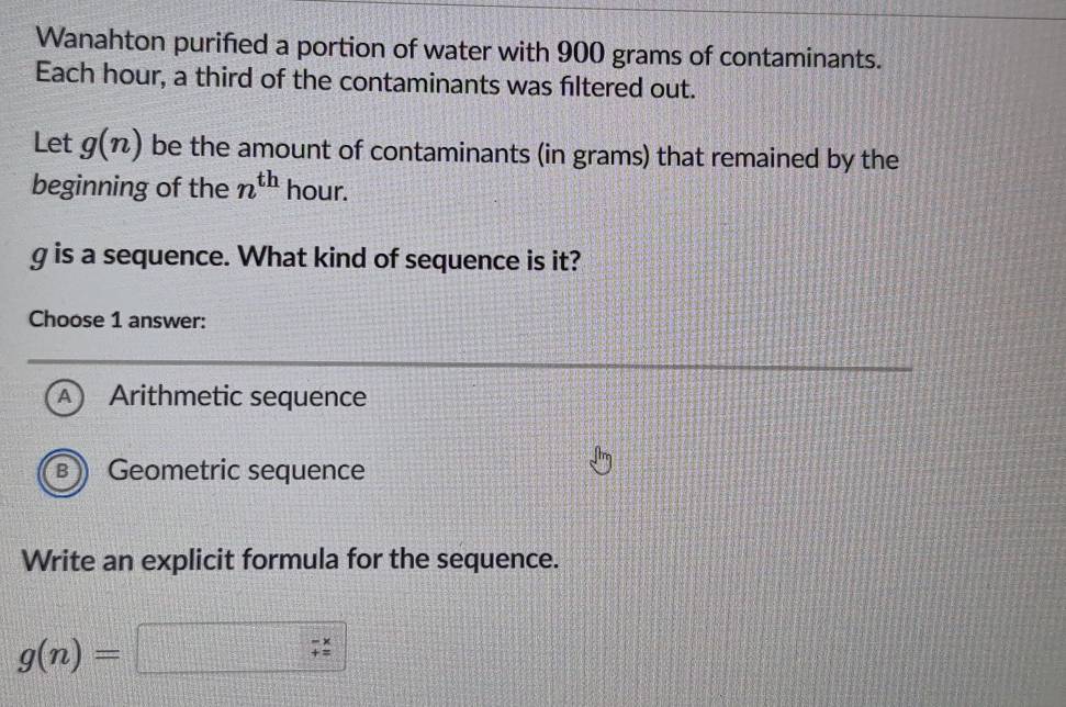 Wanahton purified a portion of water with 900 grams of contaminants.
Each hour, a third of the contaminants was filtered out.
Let g(n) be the amount of contaminants (in grams) that remained by the
beginning of the n^(th) hour.
g is a sequence. What kind of sequence is it?
Choose 1 answer:
A Arithmetic sequence
B Geometric sequence
Write an explicit formula for the sequence.
g(n)= □^(□)□  beginarrayr -x += hline endarray