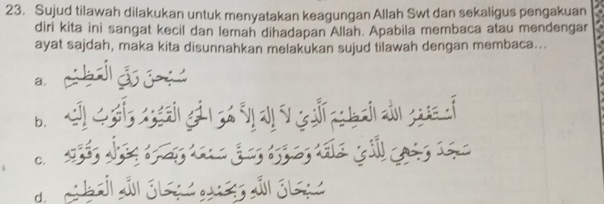 Sujud tilawah dilakukan untuk menyatakan keagungan Allah Swt dan sekaligus pengakuan
diri kita ini sangat kecil dan lemah dihadapan Allah. Apabila membaca atau mendengar
ayat sajdah, maka kita disunnahkan melakukan sujud tilawah dengan membaca...
a.
b.
C.
d.