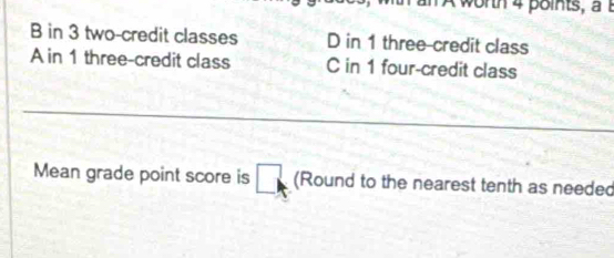 worth 4 points, a t
B in 3 two-credit classes D in 1 three-credit class
A in 1 three-credit class C in 1 four-credit class
_
_
Mean grade point score is □ (Round to the nearest tenth as needed