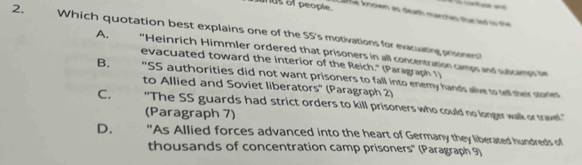 nds of people.
Lame known as death marches that led so th 
2. Which quotation best explains one of the SS's motivations for evacuating prisoners?
A. 'Heinrich Himmler ordered that prisoners in all concentration camps and subcamps h
evacuated toward the interior of the Reich." (Paragraph 1)
B. "SS authorities did not want prisoners to fall into enemy hands alive to tell their stories
to Allied and Soviet liberators'' (Paragraph 2)
C. "The SS guards had strict orders to kill prisoners who could no longer walk or travel."
(Paragraph 7)
D. "As Allied forces advanced into the heart of Germany they liberated hundreds of
thousands of concentration camp prisoners'' (Paragraph 9)