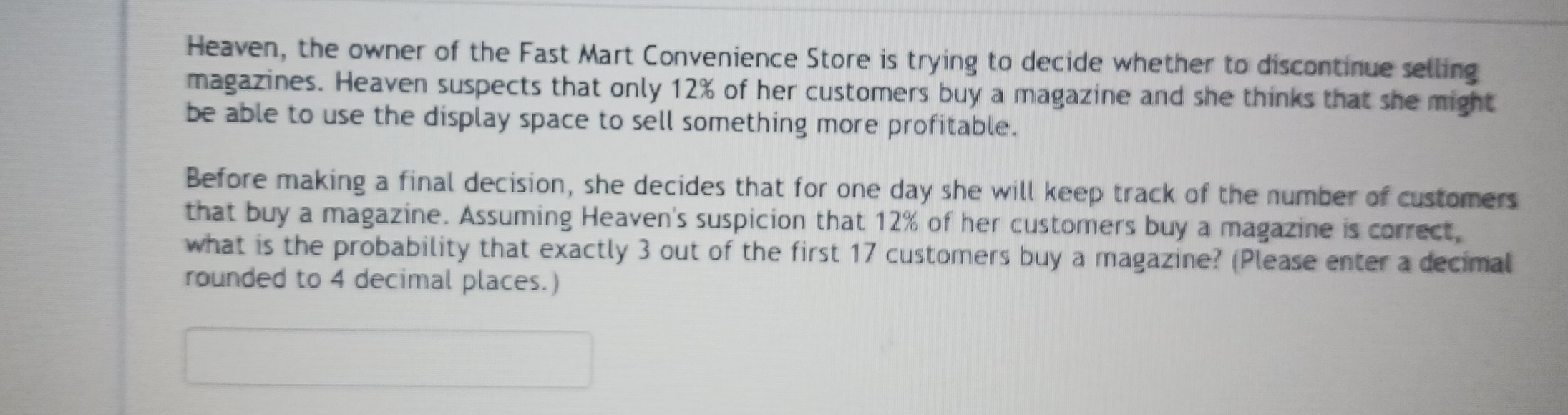 Heaven, the owner of the Fast Mart Convenience Store is trying to decide whether to discontinue selling 
magazines. Heaven suspects that only 12% of her customers buy a magazine and she thinks that she might 
be able to use the display space to sell something more profitable. 
Before making a final decision, she decides that for one day she will keep track of the number of customers 
that buy a magazine. Assuming Heaven's suspicion that 12% of her customers buy a magazine is correct, 
what is the probability that exactly 3 out of the first 17 customers buy a magazine? (Please enter a decimal 
rounded to 4 decimal places.)