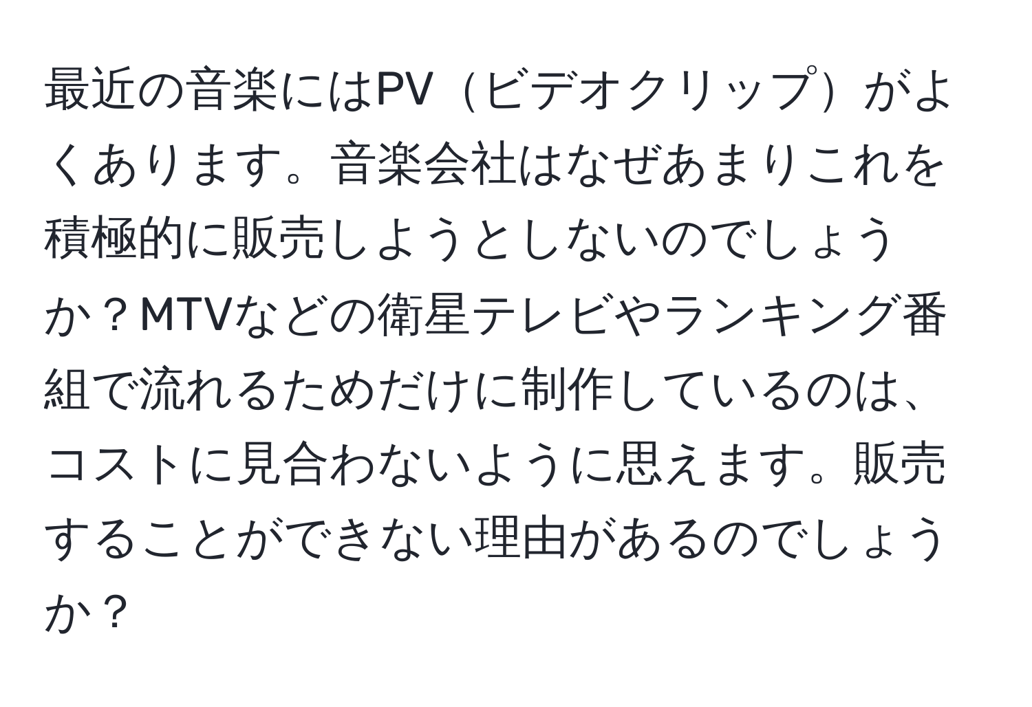 最近の音楽にはPVビデオクリップがよくあります。音楽会社はなぜあまりこれを積極的に販売しようとしないのでしょうか？MTVなどの衛星テレビやランキング番組で流れるためだけに制作しているのは、コストに見合わないように思えます。販売することができない理由があるのでしょうか？