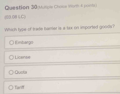 Question 30(Multiple Choice Worth 4 points)
(03.08 LC)
Which type of trade barrier is a tax on imported goods?
Embargo
License
Quota
Tariff