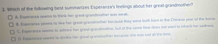 Which of the following best summarizes Esperanza's feelings about her great-grandmother?
A. Esperanza seems to think her great-grandmother was weak.
B. Esperanza seems to like her great-grandmother because they were both born in the Chinese year of the horse.
C. Esperanza seems to admire her great-grandmother, but at the same time does not want to inhent her sadness.
D. Esperanza seems to dislike her great-grandmother because she was sad all the time.