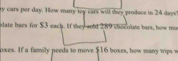 by cars per day. How many toy cars will they produce in 24 days? 
plate bars for $3 each. If they sold 289 chocolate bars, how mus 
oxes. If a family needs to move 516 boxes, how many trips w