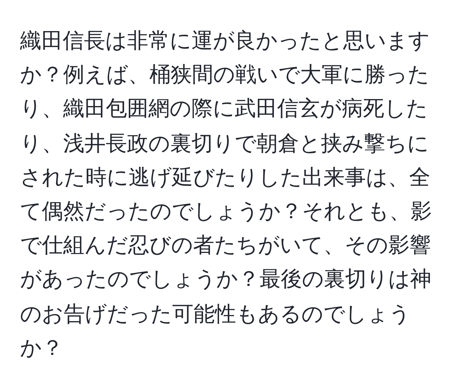 織田信長は非常に運が良かったと思いますか？例えば、桶狭間の戦いで大軍に勝ったり、織田包囲網の際に武田信玄が病死したり、浅井長政の裏切りで朝倉と挟み撃ちにされた時に逃げ延びたりした出来事は、全て偶然だったのでしょうか？それとも、影で仕組んだ忍びの者たちがいて、その影響があったのでしょうか？最後の裏切りは神のお告げだった可能性もあるのでしょうか？