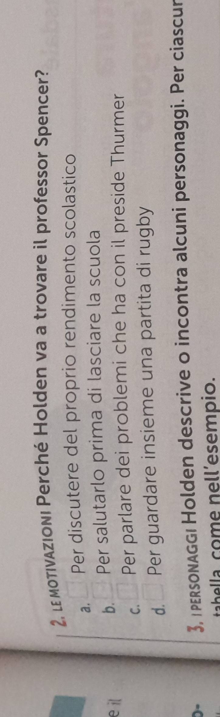 2, le otivazioni Perché Holden va a trovare il professor Spencer?
a. Per discutere del proprio rendimento scolastico
e il
b. Per salutarlo prima di lasciare la scuola
C. □ Per parlare dei problemi che ha con il preside Thurmer
d. □ Per guardare insieme una partita di rugby
3, r personaggı Holden descrive o incontra alcuni personaggi. Per ciascur
tabella come nell’esempio.