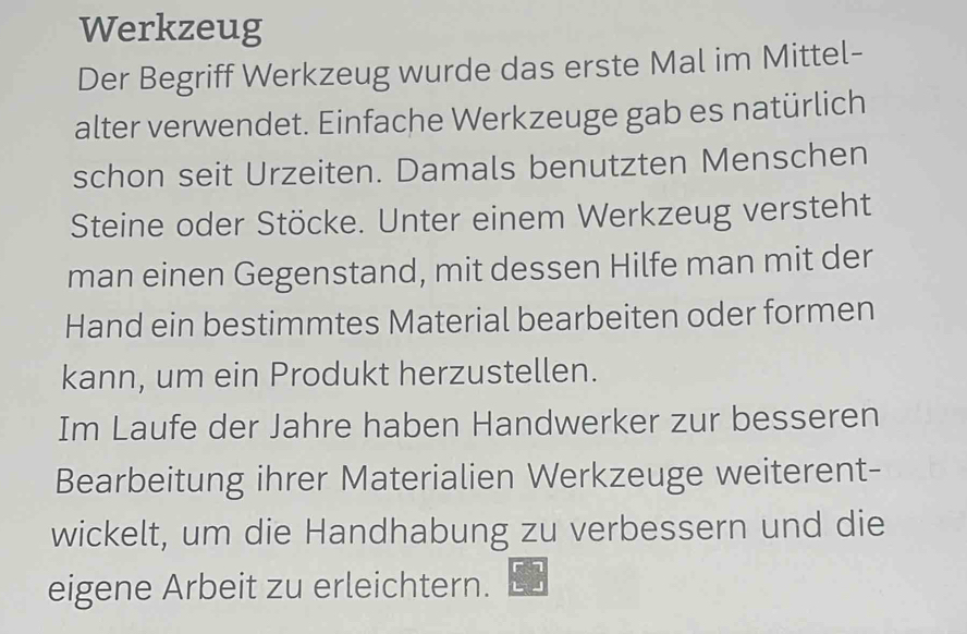 Werkzeug 
Der Begriff Werkzeug wurde das erste Mal im Mittel- 
alter verwendet. Einfache Werkzeuge gab es natürlich 
schon seit Urzeiten. Damals benutzten Menschen 
Steine oder Stöcke. Unter einem Werkzeug versteht 
man einen Gegenstand, mit dessen Hilfe man mit der 
Hand ein bestimmtes Material bearbeiten oder formen 
kann, um ein Produkt herzustellen. 
Im Laufe der Jahre haben Handwerker zur besseren 
Bearbeitung ihrer Materialien Werkzeuge weiterent- 
wickelt, um die Handhabung zu verbessern und die 
eigene Arbeit zu erleichtern.