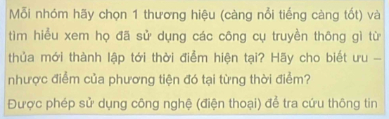 ỗi nhóm hãy chọn 1 thương hiệu (càng nổi tiếng càng tốt) và 
tìm hiểu xem họ đã sử dụng các công cụ truyền thông gì từ 
thủa mới thành lập tới thời điểm hiện tại? Hãy cho biết ưu - 
nhược điểm của phương tiện đó tại từng thời điểm? 
Được phép sử dụng công nghệ (điện thoại) để tra cứu thông tin