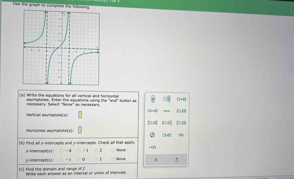 Use the graph to complete the following.
(a) Write the equations for all vertical and horizontal
asymptotes. Enter the equations using the ": an d° button as  □ /□   □  □ /□   □ =□
necessary. Select "None" as necessary.
□and□ None (□ ,□ )
Vertical asymptote(s):
[□ ,□ ] (□ ,□ ] [□ ,□ )
Horizontal asymptote(s):
□ U□ ∞
(b) Find all x-intercepts and y-intercepts. Check a// that apply.
x-intercept(s): - 4 - 1 2 None -∞
y-intercept(s): - 1 0 1 None ×
(c) Find the domain and range of f.
Write each answer as an interval or union of intervals.