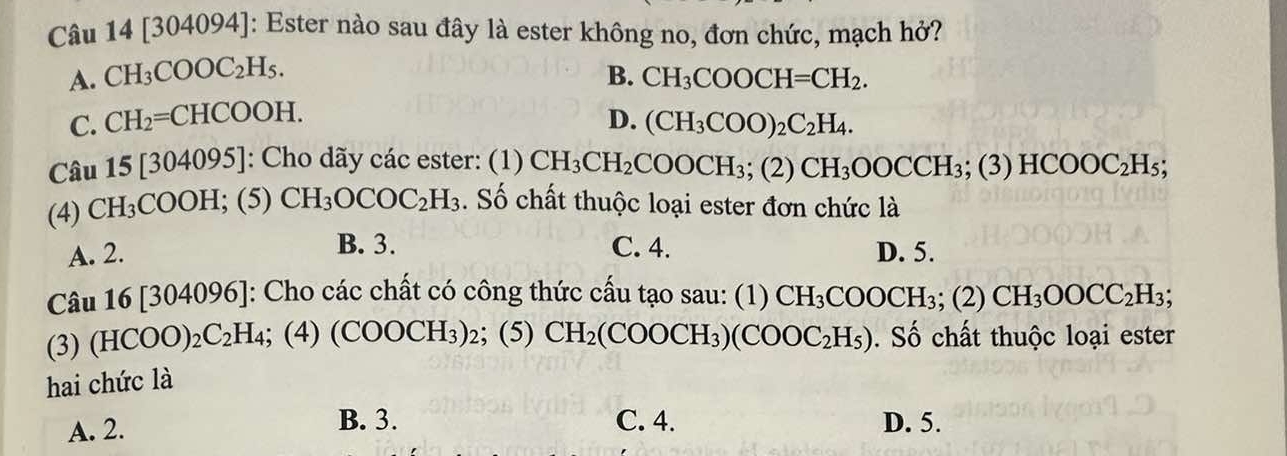 [304094]: Ester nào sau đây là ester không no, đơn chức, mạch hở?
A. CH_3COOC_2H_5. B. CH_3COOCH=CH_2.
C. CH_2=CHCOOH.
D. (CH_3COO)_2C_2H_4. 
Câu 15[304095] : Cho dãy các ester: (1) CH_3CH_2COOCH_3; (2)CH_3OOCCH_3; (3) HCOOC_2H_5; 
(4) CH_3COOH; (5)CH_3OCOC_2H_3. Số chất thuộc loại ester đơn chức là
B. 3.
A. 2. C. 4. D. 5.
Câu 16[304096] [: Cho các chất có công thức cấu tạo sau: (1) CH_3COOCH_3; (2) CH_3OOCC_2H_3; 
(3) (HCOO)_2C_2H_4; (4)(COOCH_3)_2; (5) CH_2(COOCH_3)(COOC_2H_5). Số chất thuộc loại ester
hai chức là
B. 3. C. 4.
A. 2. D. 5.