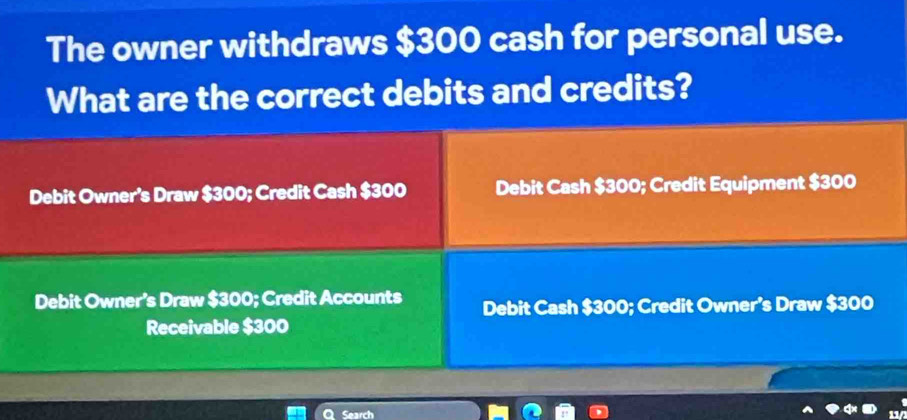 The owner withdraws $300 cash for personal use.
What are the correct debits and credits?
Debit Owner's Draw $300; Credit Cash $300 Debit Cash $300; Credit Equipment $300
Debit Owner’s Draw $300; Credit Accounts Debit Cash $300; Credit Owner’s Draw $300
Receivable $300
Q Search