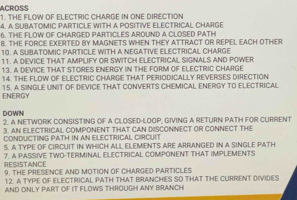 ACROSS 
1. THE FLOW OF ELECTRIC CHARGE IN ONE DIRECTION 
4. A SUBATOMIC PARTICLE WITH A POSITIVE ELECTRICAL CHARGE 
6. THE FLOW OF CHARGED PARTICLES AROUND A CLOSED PATH 
8. THE FORCE EXERTED BY MAGNETS WHEN THEY ATTRACT OR REPEL EACH OTHER 
10. A SUBATOMIC PARTICLE WITH A NEGATIVE ELECTRICAL CHARGE 
11. A DEVICE THAT AMPLIFY OR SWITCH ELECTRICAL SIGNALS AND POWER 
13. A DEVICE THAT STORES ENERGY IN THE FORM OF ELECTRIC CHARGE 
14. THE FLOW OF ELECTRIC CHARGE THAT PERIODICALLY REVERSES DIRECTION 
15. A SINGLE UNIT OF DEVICE THAT CONVERTS CHEMICAL ENERGY TO ELECTRICAL 
ENERGY 
DOWN 
2. A NETWORK CONSISTING OF A CLOSED-LOOP, GIVING A RETURN PATH FOR CURRENT 
3. AN ELECTRICAL COMPONENT THAT CAN DISCONNECT OR CONNECT THE 
CONDUCTING PATH IN AN ELECTRICAL CIRCUIT 
5. A TYPE OF CIRCUIT IN WHICH ALL ELEMENTS ARE ARRANGED IN A SINGLE PATH 
7. A PASSIVE TWO-TERMINAL ELECTRICAL COMPONENT THAT IMPLEMENTS 
RESISTANCE 
9. THE PRESENCE AND MOTION OF CHARGED PARTICLES 
12. A TYPE OF ELECTRICAL PATH THAT BRANCHES SO THAT THE CURRENT DIVIDES 
AND ONLY PART OF IT FLOWS THROUGH ANY BRANCH