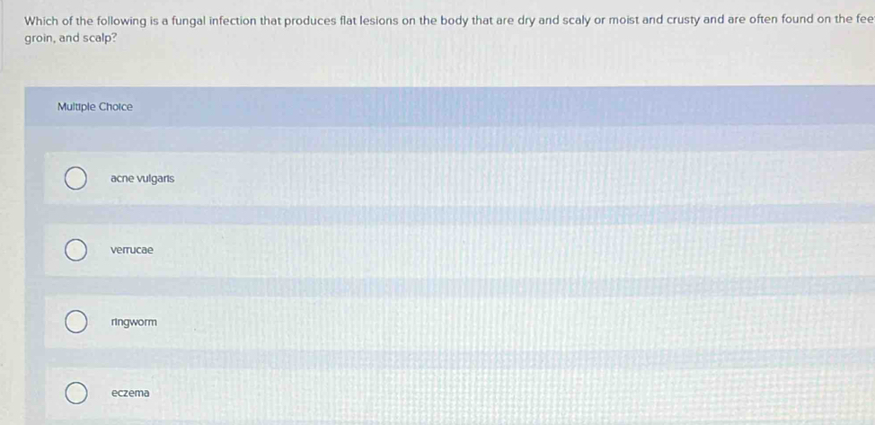 Which of the following is a fungal infection that produces flat lesions on the body that are dry and scaly or moist and crusty and are often found on the fee
groin, and scalp?
Multiple Choice
acne vulgaris
verrucae
ringworm
eczema