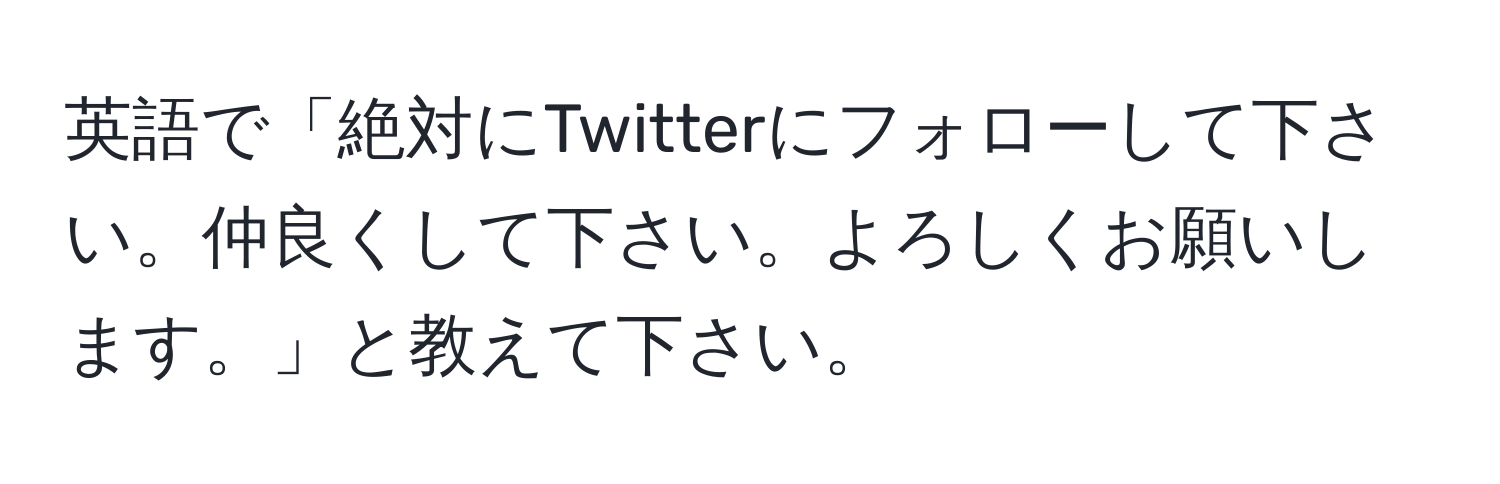 英語で「絶対にTwitterにフォローして下さい。仲良くして下さい。よろしくお願いします。」と教えて下さい。