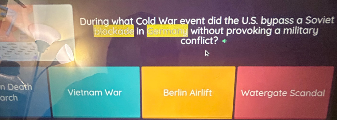 During what Cold War eyent did the U.S. bypass a Soviet
blockade in Germany without provoking a military
conflict?
n Death
Vietnam War Berlin Airlift Watergate Scandal
arch