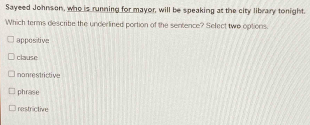 Sayeed Johnson, who is running for mayor, will be speaking at the city library tonight.
Which terms describe the underlined portion of the sentence? Select two options.
appositive
clause
nonrestrictive
phrase
restrictive