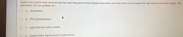 Sybal has performed several service learning and school-based enterprise activities that count toward her agricultural education grade. The
activities will be graded as:
A recreation.
B. FFA participation.
C. agricultural extra credit.
D. Supervised Agricultural Experience.