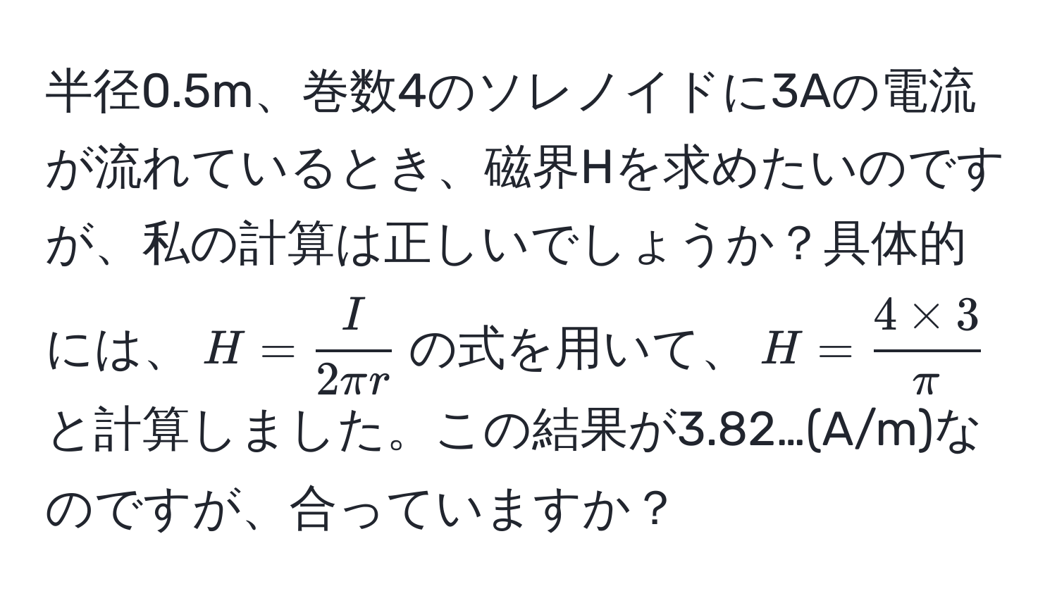 半径0.5m、巻数4のソレノイドに3Aの電流が流れているとき、磁界Hを求めたいのですが、私の計算は正しいでしょうか？具体的には、$H= I/2π r $の式を用いて、$H= (4 * 3)/π $と計算しました。この結果が3.82…(A/m)なのですが、合っていますか？