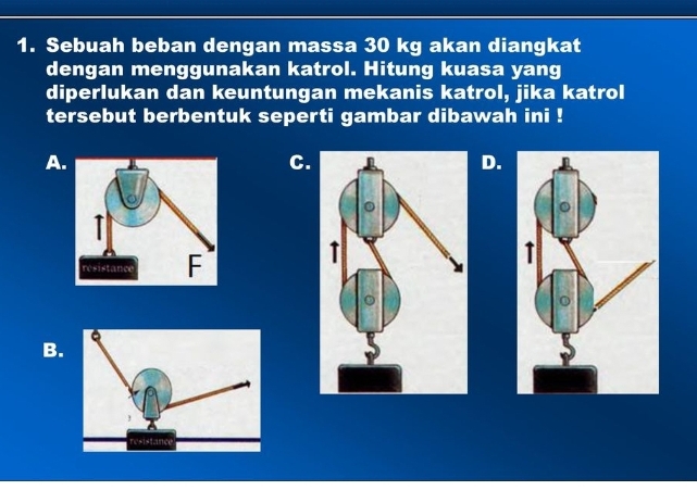 Sebuah beban dengan massa 30 kg akan diangkat 
dengan menggunakan katrol. Hitung kuasa yang 
diperlukan dan keuntungan mekanis katrol, jika katrol 
tersebut berbentuk seperti gambar dibawah ini ! 
A 
C. 
D. 
B.