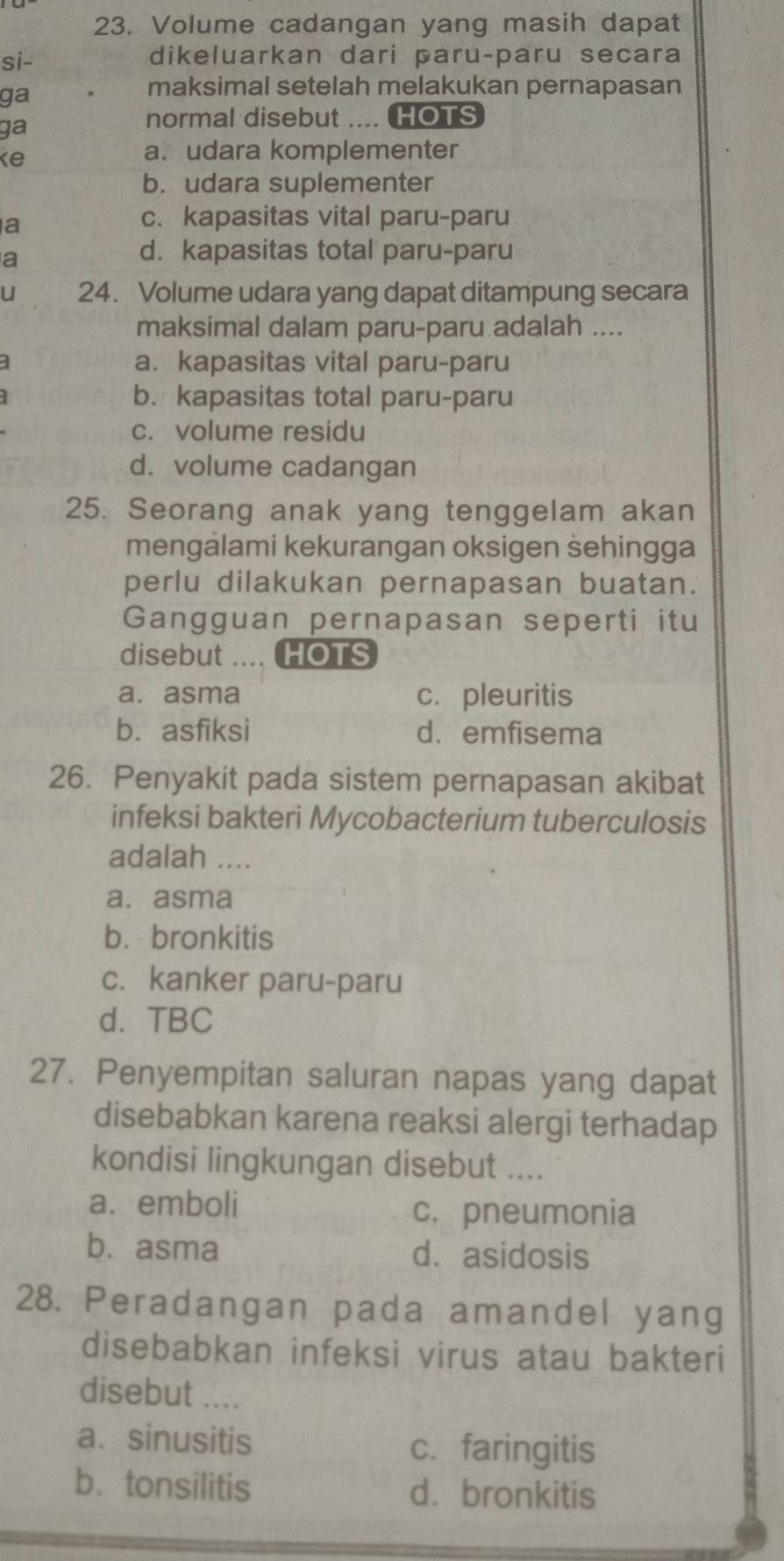 Volume cadangan yang masih dapat
si- dikeluarkan dari paru-paru secara
ga
maksimal setelah melakukan pernapasan
ga
normal disebut ... HOTS
ke
a. udara komplementer
b. udara suplementer
a
c. kapasitas vital paru-paru
a
d. kapasitas total paru-paru
u 24. Volume udara yang dapat ditampung secara
maksimal dalam paru-paru adalah ....
] a. kapasitas vital paru-paru
b. kapasitas total paru-paru
c. volume residu
d. volume cadangan
25. Seorang anak yang tenggelam akan
mengalami kekurangan oksigen sehingga
perlu dilakukan pernapasan buatan.
Gangguan pernapasan seperti itu
disebut . HOTS
a. asma c. pleuritis
b. asfiksi d. emfisema
26. Penyakit pada sistem pernapasan akibat
infeksi bakteri Mycobacterium tuberculosis
adalah ....
a. asma
b. bronkitis
c. kanker paru-paru
d. TBC
27. Penyempitan saluran napas yang dapat
disebabkan karena reaksi alergi terhadap
kondisi lingkungan disebut ....
a. emboli
c. pneumonia
b. asma d. asidosis
28. Peradangan pada amandel yang
disebabkan infeksi virus atau bakteri
disebut ....
a. sinusitis c.faringitis
b. tonsilitis d. bronkitis