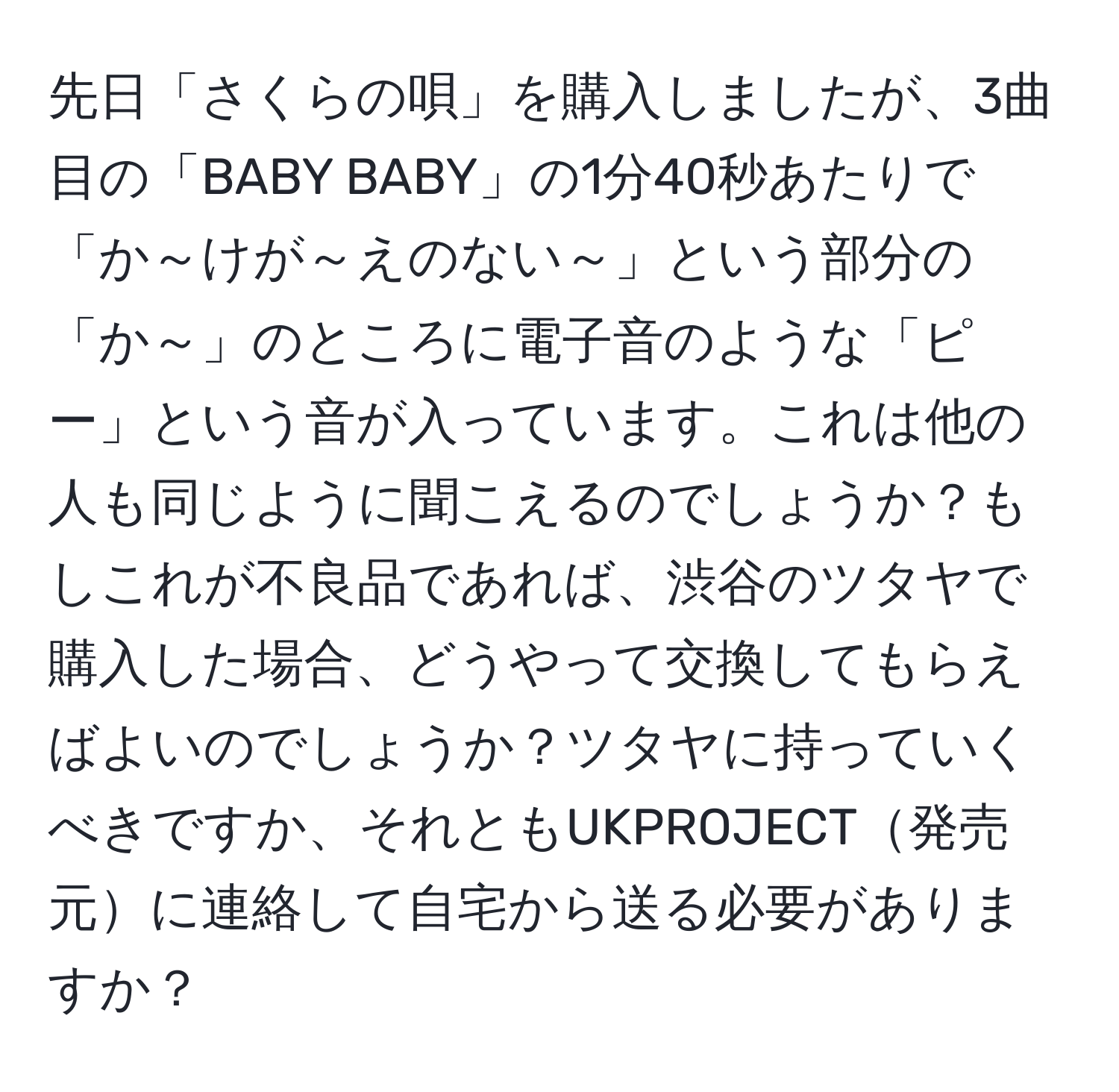 先日「さくらの唄」を購入しましたが、3曲目の「BABY BABY」の1分40秒あたりで「か～けが～えのない～」という部分の「か～」のところに電子音のような「ピー」という音が入っています。これは他の人も同じように聞こえるのでしょうか？もしこれが不良品であれば、渋谷のツタヤで購入した場合、どうやって交換してもらえばよいのでしょうか？ツタヤに持っていくべきですか、それともUKPROJECT発売元に連絡して自宅から送る必要がありますか？