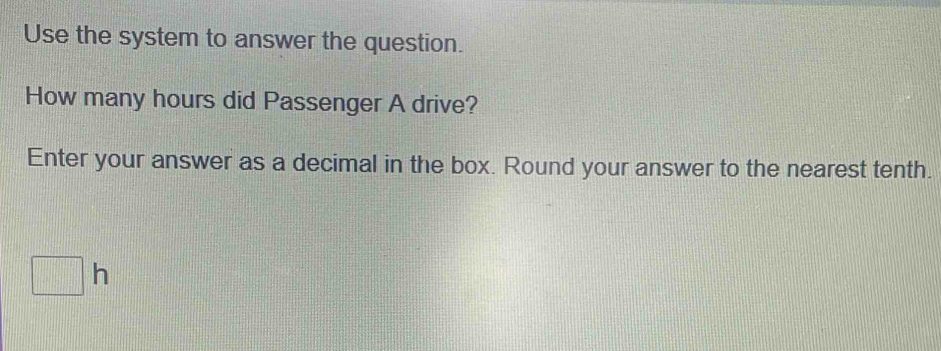 Use the system to answer the question. 
How many hours did Passenger A drive? 
Enter your answer as a decimal in the box. Round your answer to the nearest tenth.
□ h