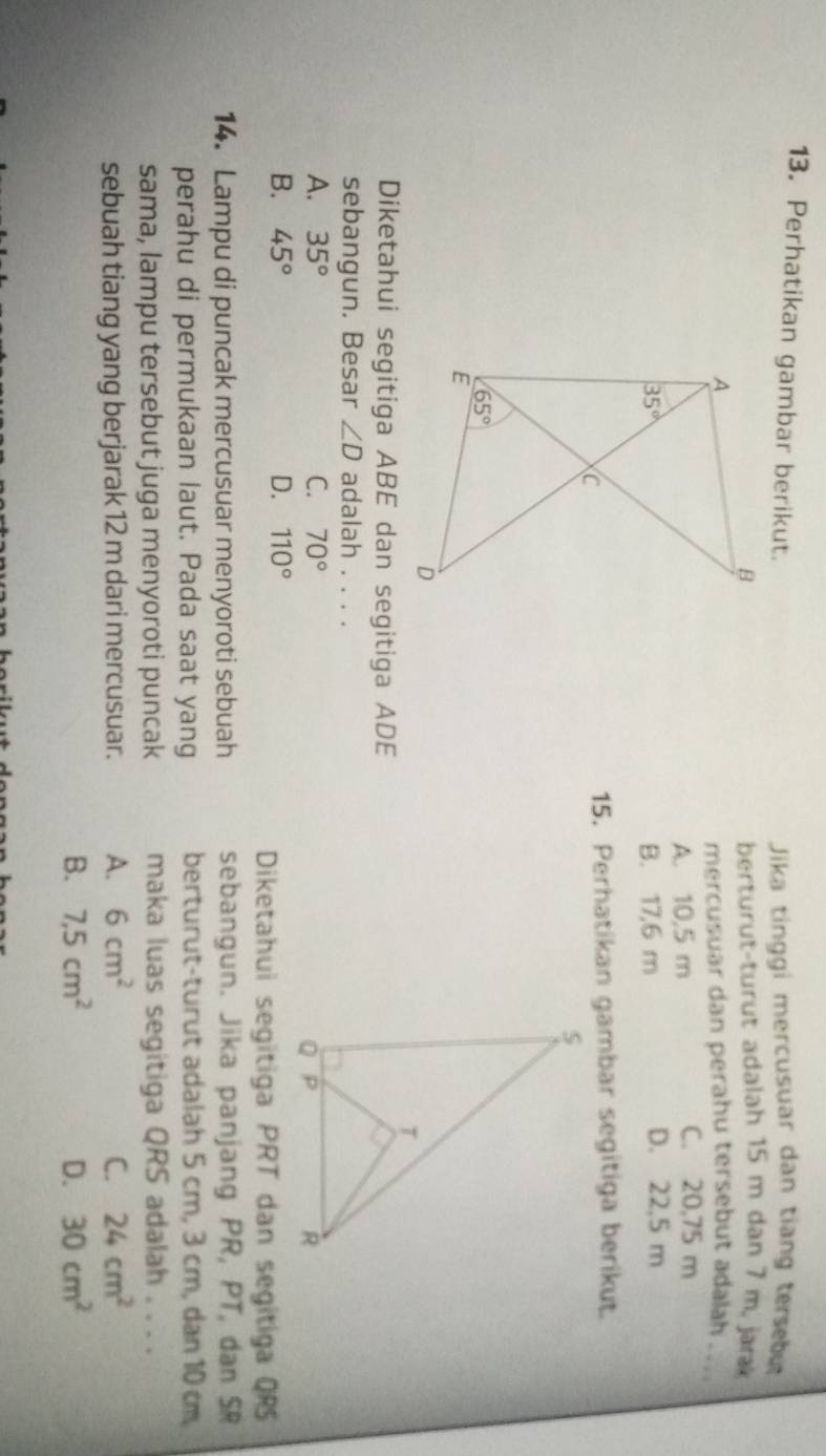 Perhatikan gambar berikut.
Jika tinggi mercusuar dan tiang tersebu
berturut-turut adalah 15 m dan 7 m, jar
mercusuar dan perahu tersebut adalah . .
A. 10,5 m C. 20,75 m
B. 17,6 m D. 22,5 m
15. Perhatikan gambar segitiga berikut.
Diketahui segitiga ABE dan segitiga ADE
sebangun. Besar ∠ D adalah . . . .
A. 35° C. 70°
B. 45° D. 110°
Diketahui segitiga PRT dan segitiga QRS
14. Lampu di puncak mercusuar menyoroti sebuah sebangun. Jika panjang PR, PT, dan SR
perahu di permukaan laut. Pada saat yang berturut-turut adalah 5 cm, 3 cm, dan 10 cm
sama, lampu tersebut juga menyoroti puncak maka luas segitiga QRS adalah . . . .
sebuah tiang yang berjarak 12 m dari mercusuar. A. 6cm^2 C. 24cm^2
B. 7,5cm^2 D. 30cm^2