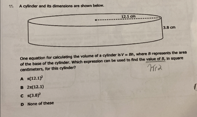 A cylinder and its dimensions are shown below.
One equation for calculating the volume of a cylinder is V=Bh , where B represents the area
of the base of the cylinder. Which expression can be used to find the value of B, in square
centimeters, for this cylinder?
A π (12.1)^2
B 2π (12.1)
C π (3.8)^2
D None of these
