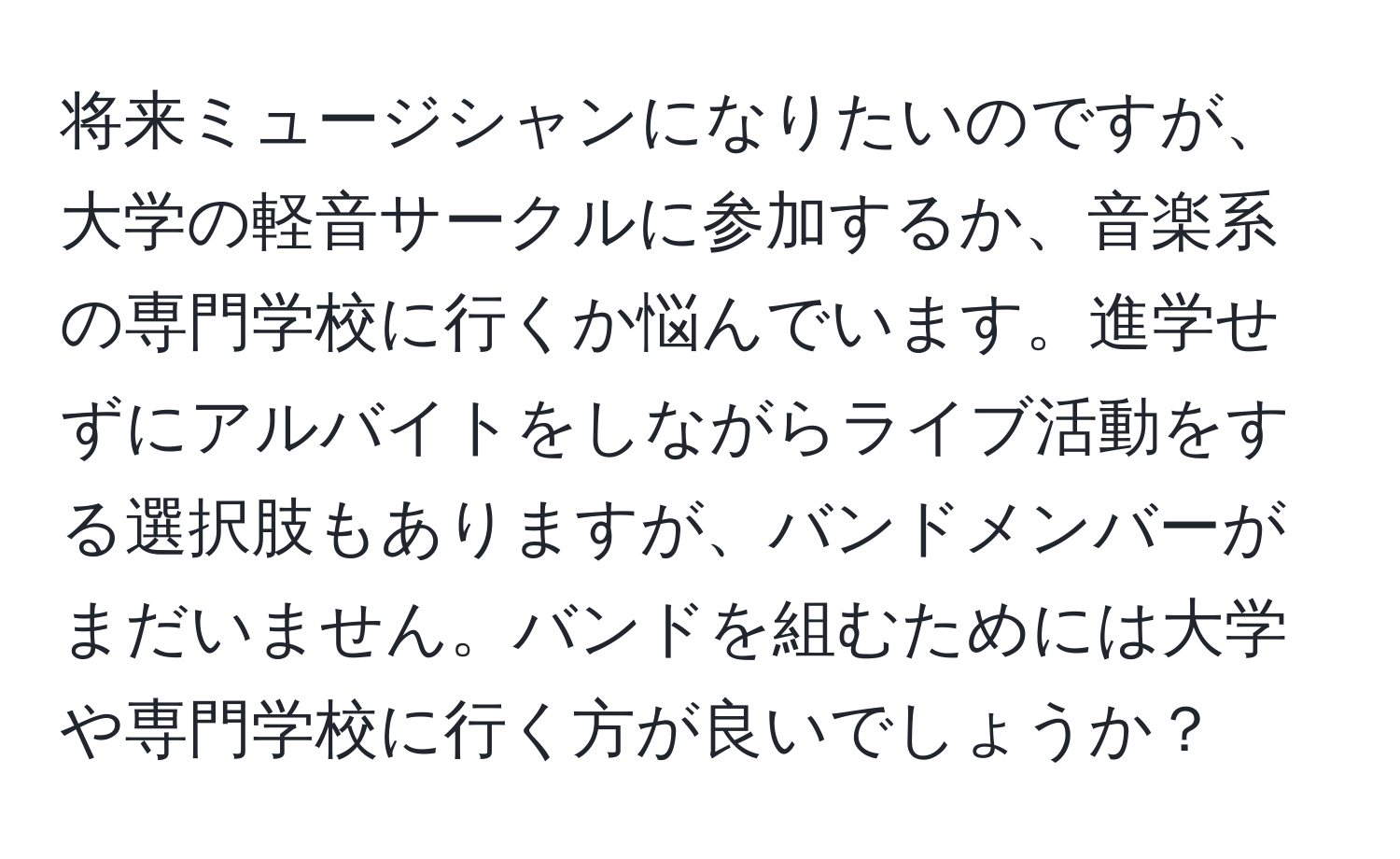 将来ミュージシャンになりたいのですが、大学の軽音サークルに参加するか、音楽系の専門学校に行くか悩んでいます。進学せずにアルバイトをしながらライブ活動をする選択肢もありますが、バンドメンバーがまだいません。バンドを組むためには大学や専門学校に行く方が良いでしょうか？