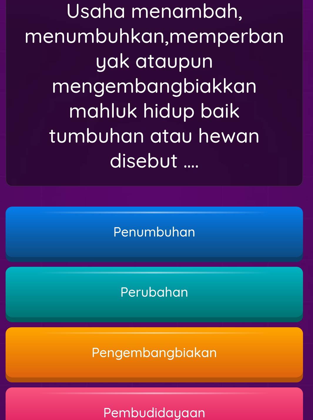 Usaha menambah,
menumbuhkan,memperban
yak ataupun
mengembangbiakkan
mahluk hidup baik
tumbuhan atau hewan
disebut ....
Penumbuhan
Perubahan
Pengembangbiakan
Pembudidayaan