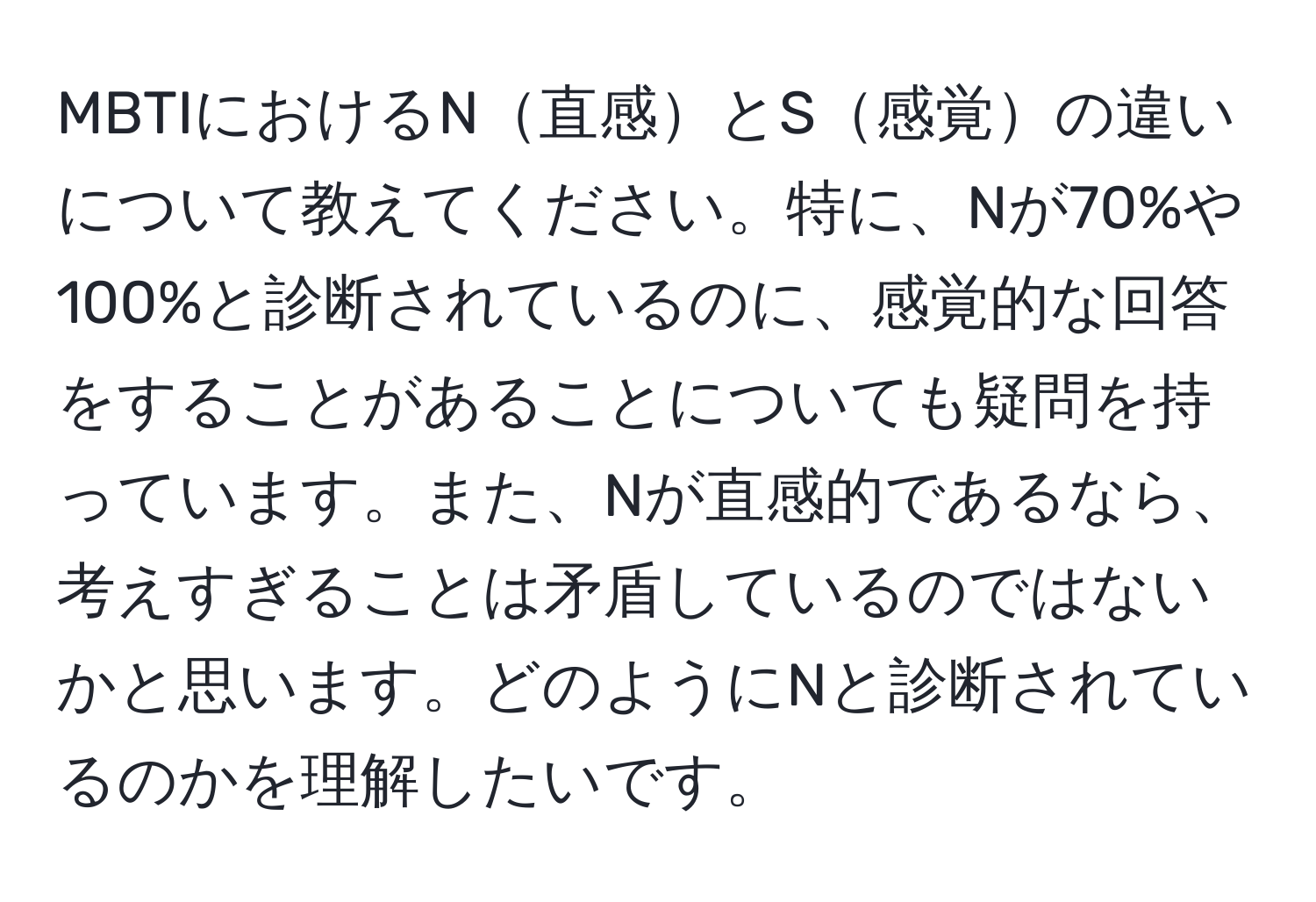 MBTIにおけるN直感とS感覚の違いについて教えてください。特に、Nが70%や100%と診断されているのに、感覚的な回答をすることがあることについても疑問を持っています。また、Nが直感的であるなら、考えすぎることは矛盾しているのではないかと思います。どのようにNと診断されているのかを理解したいです。