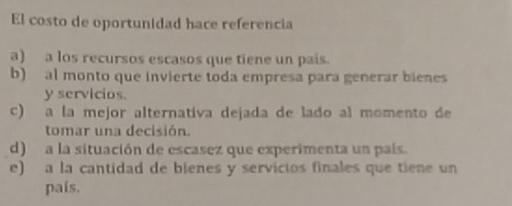 El costo de oportunidad hace referencia
a) a los recursos escasos que tiene un pais.
b) al monto que invierte toda empresa para generar bienes
y servicios.
c) a la mejor alternativa dejada de lado al momento de
tomar una decisión.
d) a la situación de escasez que experimenta un país.
e) a la cantidad de bienes y servicios finales que tiene un
país.