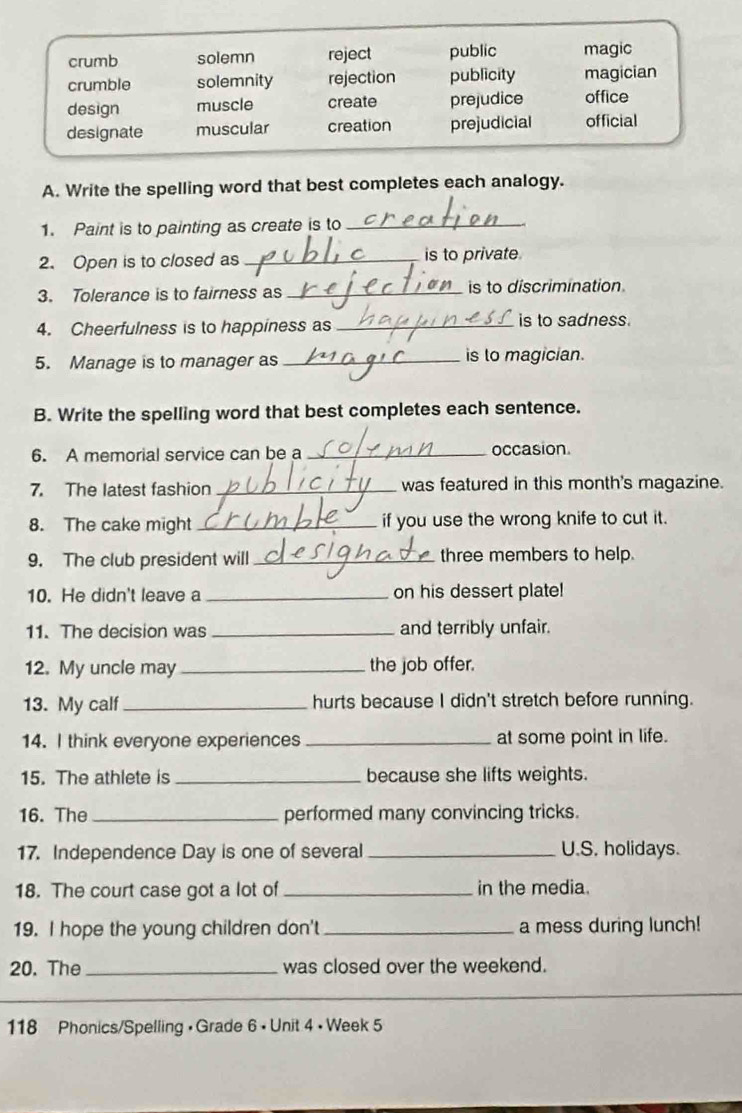 crumb solemn reject public magic
crumble solemnity rejection publicity magician
design muscle create prejudice office
designate muscular creation prejudicial official
A. Write the spelling word that best completes each analogy.
1. Paint is to painting as create is to_
2. Open is to closed as_ is to private
3. Tolerance is to fairness as _is to discrimination.
4. Cheerfulness is to happiness as_ is to sadness.
5. Manage is to manager as_ is to magician.
B. Write the spelling word that best completes each sentence.
6. A memorial service can be a _occasion.
7. The latest fashion_ was featured in this month's magazine.
8. The cake might_ if you use the wrong knife to cut it.
9. The club president will _three members to help.
10. He didn't leave a _on his dessert plate!
11. The decision was _and terribly unfair.
12. My uncle may _the job offer.
13. My calf_ hurts because I didn't stretch before running.
14. I think everyone experiences _at some point in life.
15. The athlete is _because she lifts weights.
16. The _performed many convincing tricks.
17. Independence Day is one of several _U.S. holidays.
18. The court case got a lot of_ in the media.
19. I hope the young children don't _a mess during lunch!
20. The _was closed over the weekend.
_
118 Phonics/Spelling • Grade 6 • Unit 4 • Week 5