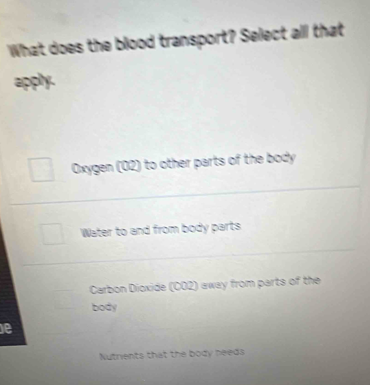 What does the blood transport? Select all that
apply.
Oxygen (02) to other parts of the body
Water to and from body parts
Carbon Dioxide (CO2) away from parts of the
body
e
Nutrients that the body needs