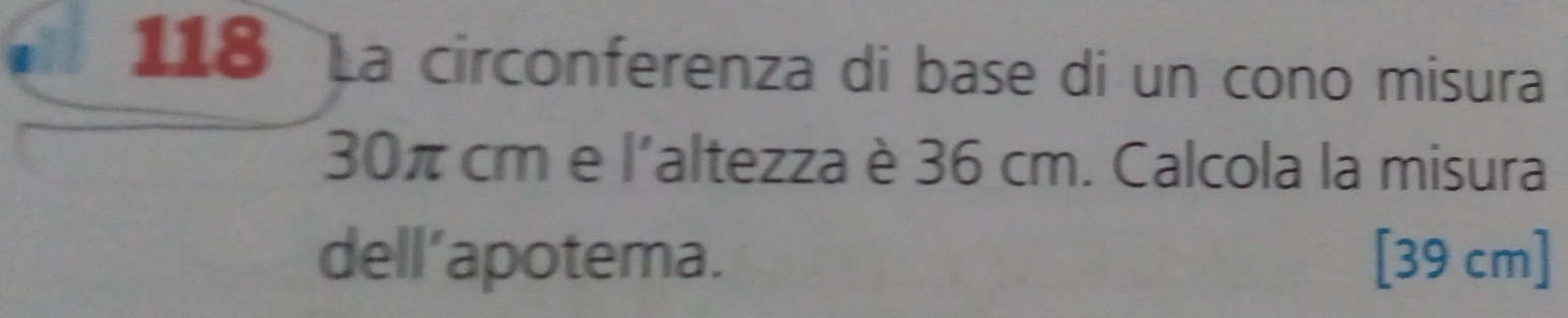 118 La circonferenza di base di un cono misura
30π cme 1' a altezza è 36 cm. Calcola la misura 
dell’apotema. [39 cm]