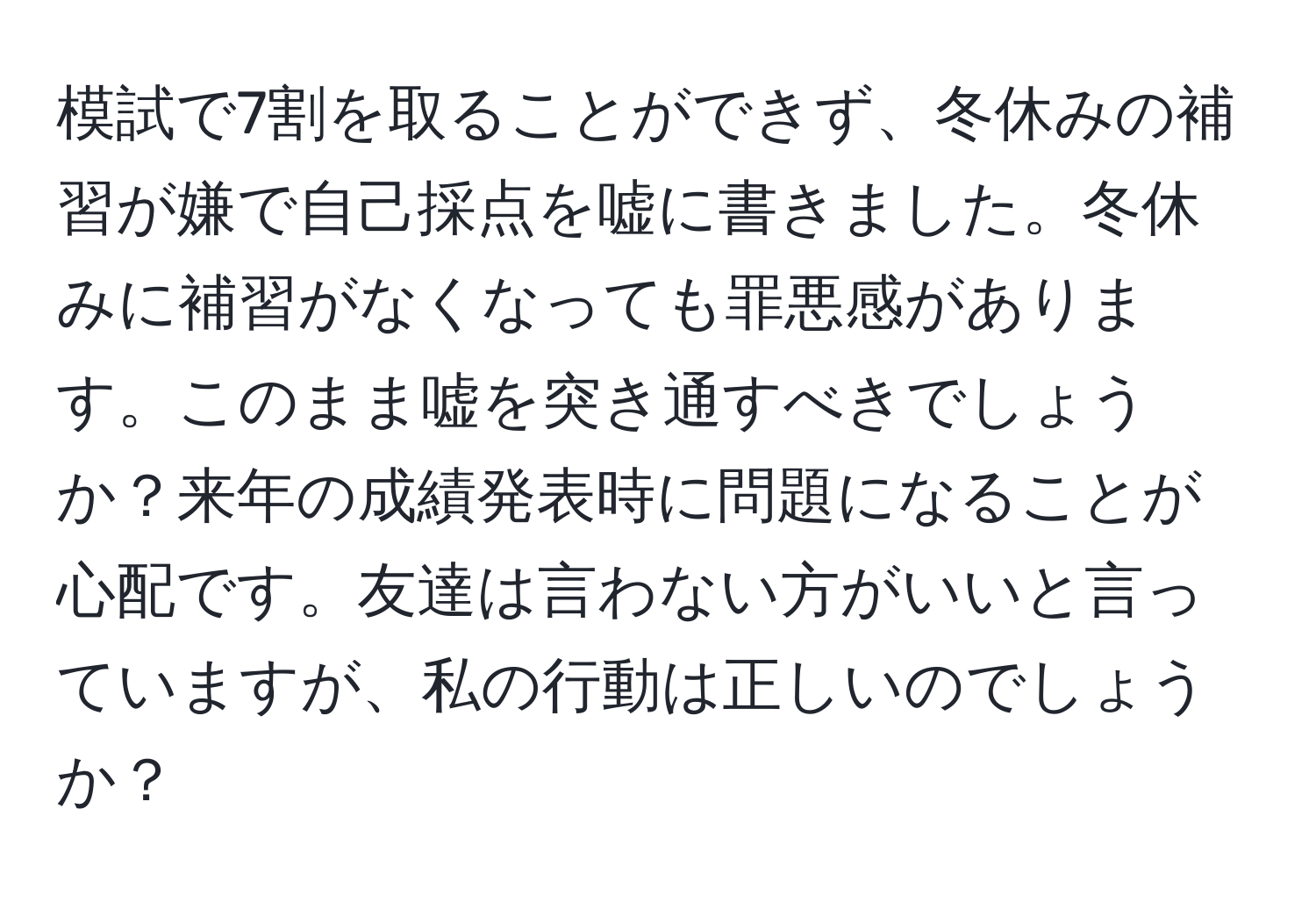 模試で7割を取ることができず、冬休みの補習が嫌で自己採点を嘘に書きました。冬休みに補習がなくなっても罪悪感があります。このまま嘘を突き通すべきでしょうか？来年の成績発表時に問題になることが心配です。友達は言わない方がいいと言っていますが、私の行動は正しいのでしょうか？