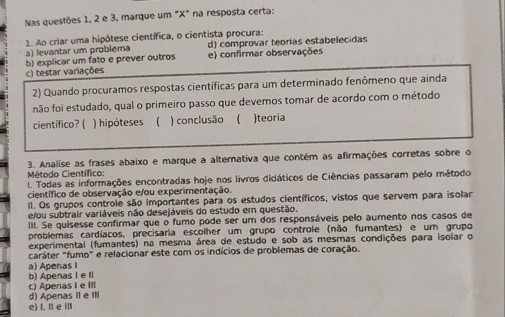 Nas questões 1, 2 e 3, marque um “ X ” na resposta certa:
1. Ao criar uma hipótese científica, o cientista procura:
a) levantar um probléma d) comprovar teorías estabelecidas
b) explicar um fato e prever outros e) confirmar observações
c) testar variações
2) Quando procuramos respostas científicas para um determinado fenômeno que ainda
não foi estudado, qual o primeiro passo que devemos tomar de acordo com o método
científico? ( ) hipóteses ( ) conclusão ( )teoria
3. Analise as frases abaixo e marque a alternativa que contém as afirmações corretas sobre o
Método Científico:
I. Todas as informações encontradas hoje nos livros didáticos de Ciências passaram pelo método
científico de observação e/ou experimentação.
II. Os grupos controle são importantes para os estudos científicos, vistos que servem para isolar
e/ou subtrair variáveis não desejáveis do estudo em questão.
III. Se quisesse confirmar que o fumo pode ser um dos responsáveis pelo aumento nos casos de
problemas cardíacos, precisaria escolher um grupo controle (não fumantes) e um grupo
experimental (fumantes) na mesma área de estudo e sob as mesmas condições para isolar o
caráter "fumo" e relacionar este com os indícios de problemas de coração.
a) Aperas 1
b) ApenasI e ll
c) Apenas I e III
d) Apenas II e III
e) I, II e ⅢII