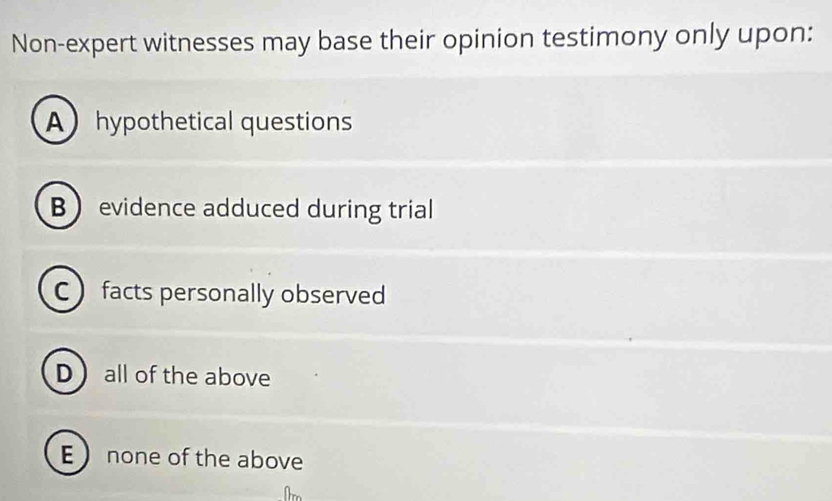 Non-expert witnesses may base their opinion testimony only upon:
Ahypothetical questions
B evidence adduced during trial
C facts personally observed
D all of the above
E  none of the above