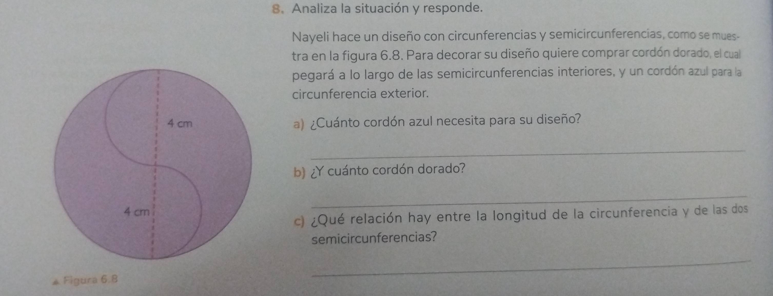 Analiza la situación y responde. 
Nayeli hace un diseño con circunferencias y semicircunferencias, como se mues- 
tra en la figura 6.8. Para decorar su diseño quiere comprar cordón dorado, el cual 
pegará a lo largo de las semicircunferencias interiores, y un cordón azul para la 
circunferencia exterior. 
a) ¿Cuánto cordón azul necesita para su diseño? 
_ 
b ¿Y cuánto cordón dorado? 
_ 
c) ¿Qué relación hay entre la longitud de la circunferencia y de las dos 
semicircunferencias? 
Figura 6.8 
_