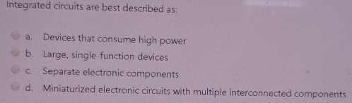 Integrated circuits are best described as:
a. Devices that consume high power
b. Large, single-function devices
c. Separate electronic components
d. Miniaturized electronic circuits with multiple interconnected components