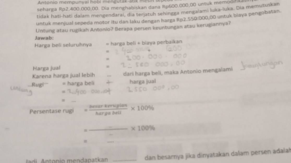 Antonio mempunyai hobi mengutak-atik mesin sepedr 
seharga Rp2.400.000,00. Dia menghabiskan dana Rp600.000,00 untuk memodifikasi 
tidak hati-hati dalam mengendarai, dia terjatuh sehingga mengalami luka-luka. Dia memutuskan 
untuk menjual sepeda motor itu dan laku dengan harga Rp2.550.000,00 untuk biaya pengobatan. 
Untung atau rugikah Antonio? Berapa persen keuntungan atau kerugiannya? 
Jawab: 
Harga beli seluruhnya = harga beli + biaya perbaikan 
= 
= 
Harga jual 
Karena harga jual lebih dari harga beli, maka Antonio mengalami 
Rugi'' = harga beli harga jual 
= 
_ 
Persentase rugi = besarkerugian/hargabell * 100%
= _ = _ * 100%
= 
_ 
ladi. Antonio mendapatkan _dan besarnya jika dinyatakan dalam persen adalah