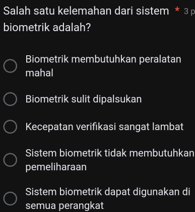 Salah satu kelemahan dari sistem * 3 p
biometrik adalah?
Biometrik membutuhkan peralatan
mahal
Biometrik sulit dipalsukan
Kecepatan verifikasi sangat lambat
Sistem biometrik tidak membutuhkan
pemeliharaan
Sistem biometrik dapat digunakan di
semua perangkat