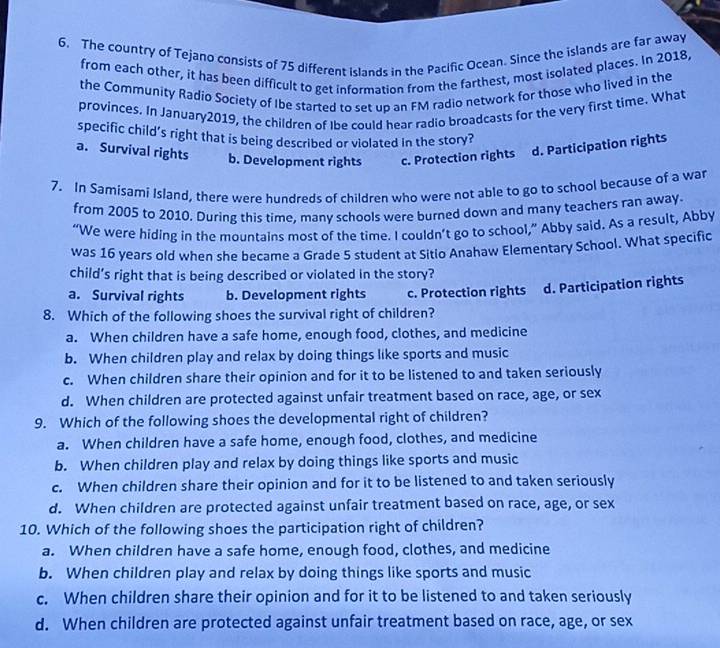 The country of Tejano consists of 75 different islands in the Pacific Ocean. Since the islands are far away
from each other, it has been difficult to get information from the farthest, most isolated places. In 2018,
the Community Radio Society of Ibe started to set up an FM radio network for those who lived in the
provinces. In January2019, the children of Ibe could hear radio broadcasts for the very first time. What
specific child's right that is being described or violated in the story?
a. Survival rights b. Development rights c. Protection rights d. Participation rights
7. In Samisami Island, there were hundreds of children who were not able to go to school because of a war
from 2005 to 2010. During this time, many schools were burned down and many teachers ran away.
“We were hiding in the mountains most of the time. I couldn’t go to school,” Abby said. As a result, Abby
was 16 years old when she became a Grade 5 student at Sitio Anahaw Elementary School. What specific
child’s right that is being described or violated in the story?
a. Survival rights b. Development rights c. Protection rights d. Participation rights
8. Which of the following shoes the survival right of children?
a. When children have a safe home, enough food, clothes, and medicine
b. When children play and relax by doing things like sports and music
c. When children share their opinion and for it to be listened to and taken seriously
d. When children are protected against unfair treatment based on race, age, or sex
9. Which of the following shoes the developmental right of children?
a. When children have a safe home, enough food, clothes, and medicine
b. When children play and relax by doing things like sports and music
c. When children share their opinion and for it to be listened to and taken seriously
d. When children are protected against unfair treatment based on race, age, or sex
10. Which of the following shoes the participation right of children?
a. When children have a safe home, enough food, clothes, and medicine
b. When children play and relax by doing things like sports and music
c. When children share their opinion and for it to be listened to and taken seriously
d. When children are protected against unfair treatment based on race, age, or sex