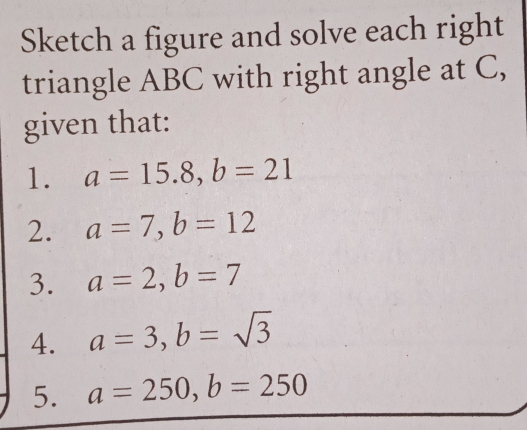 Sketch a figure and solve each right 
triangle ABC with right angle at C, 
given that: 
1. a=15.8, b=21
2. a=7, b=12
3. a=2, b=7
4. a=3, b=sqrt(3)
5. a=250, b=250