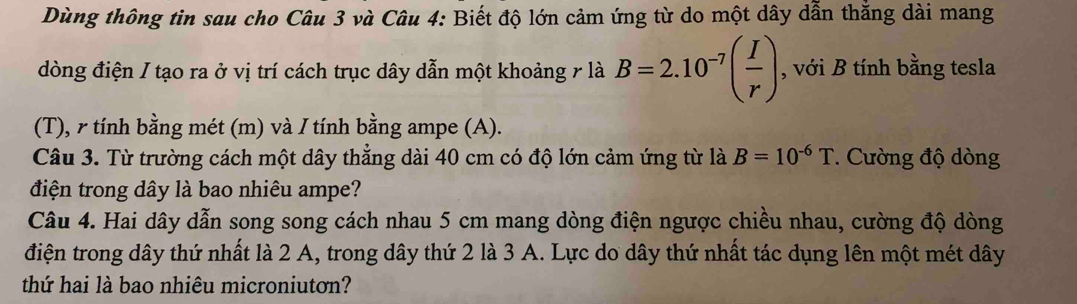 Dùng thông tin sau cho Câu 3 và Câu 4: Biết độ lớn cảm ứng từ do một dây dẫn thắng dài mang 
đòng điện / tạo ra ở vị trí cách trục dây dẫn một khoảng 7 là B=2.10^(-7)( I/r ) , với B tính bằng tesla 
(T), γ tính bằng mét (m) và / tính bằng ampe (A). 
Câu 3. Từ trường cách một dây thẳng dài 40 cm có độ lớn cảm ứng từ là B=10^(-6)T. Cường độ dòng 
điện trong dây là bao nhiêu ampe? 
Câu 4. Hai dây dẫn song song cách nhau 5 cm mang dòng điện ngược chiều nhau, cường độ dòng 
điện trong dây thứ nhất là 2 A, trong dây thứ 2 là 3 A. Lực do dây thứ nhất tác dụng lên một mét dây 
thứ hai là bao nhiêu microniutơn?