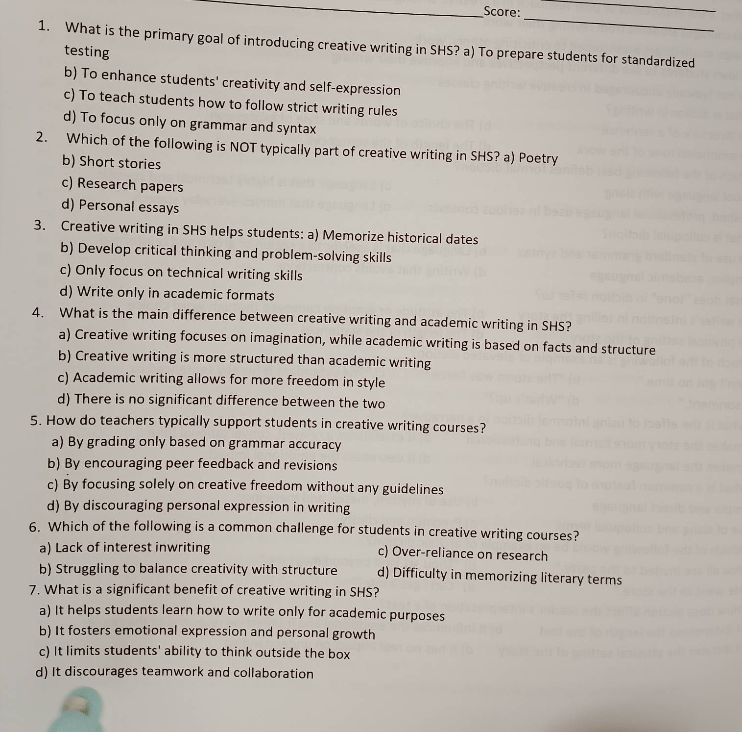 Score:
_
_
1. What is the primary goal of introducing creative writing in SHS? a) To prepare students for standardized
testing
b) To enhance students' creativity and self-expression
c) To teach students how to follow strict writing rules
d) To focus only on grammar and syntax
2. Which of the following is NOT typically part of creative writing in SHS? a) Poetry
b) Short stories
c) Research papers
d) Personal essays
3. Creative writing in SHS helps students: a) Memorize historical dates
b) Develop critical thinking and problem-solving skills
c) Only focus on technical writing skills
d) Write only in academic formats
4. What is the main difference between creative writing and academic writing in SHS?
a) Creative writing focuses on imagination, while academic writing is based on facts and structure
b) Creative writing is more structured than academic writing
c) Academic writing allows for more freedom in style
d) There is no significant difference between the two
5. How do teachers typically support students in creative writing courses?
a) By grading only based on grammar accuracy
b) By encouraging peer feedback and revisions
c) By focusing solely on creative freedom without any guidelines
d) By discouraging personal expression in writing
6. Which of the following is a common challenge for students in creative writing courses?
a) Lack of interest inwriting
c) Over-reliance on research
b) Struggling to balance creativity with structure d) Difficulty in memorizing literary terms
7. What is a significant benefit of creative writing in SHS?
a) It helps students learn how to write only for academic purposes
b) It fosters emotional expression and personal growth
c) It limits students' ability to think outside the box
d) It discourages teamwork and collaboration