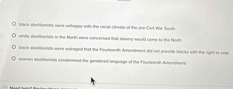 black abolitionists were unhappy with the racial climate of the pre-Civil War South
white abolitionists in the North were concerned that slavery would come to the North
black abolitionists were outraged that the Fourteenth Amendment did not provide blacks with the right to vote
women abolitionists condemned the gendered language of the Fourteenth Amendment
Need help ? Rey