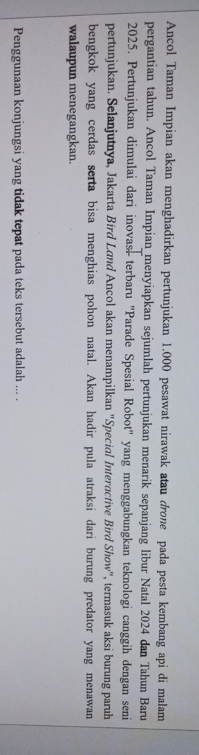 Ancol Taman Impian akan menghadirkan pertunjukan 1.000 pesawat nirawak atau drone pada pesta kembang api di malam 
pergantian tahun. Ancol Taman Impian menyiapkan sejumlah pertunjukan menarik sepanjang libur Natal 2024 dan Tahun Baru 
2025. Pertunjukan dimulai dari inovasi terbaru "Parade Spesial Robot" yang menggabungkan teknologi canggih dengan seni 
pertunjukan. Selanjutnya, Jakarta Bird Land Ancol akan menampilkan "Special Interactive Bird Show", termasuk aksi burung paruh 
bengkok yang cerdas serta bisa menghias pohon natal. Akan hadir pula atraksi dari burung predator yang menawan 
walaupun menegangkan. 
Penggunaan konjungsi yang tidak tepat pada teks tersebut adalah ... .